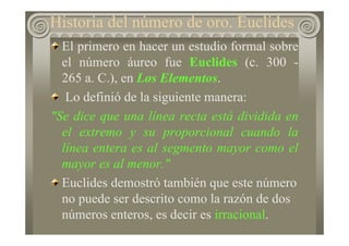 El primero en hacer un estudio formal sobre
el número áureo fue Euclides (c. 300 -
265 a. C.), en Los Elementos.
Lo definió de la siguiente manera:
"Se dice que una línea recta está dividida en
el extremo y su proporcional cuando la
línea entera es al segmento mayor como el
mayor es al menor."
Euclides demostró también que este número
no puede ser descrito como la razón de dos
números enteros, es decir es irracional.
Historia del número de oro. Euclides
 