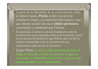 A pesar de lo discutible de su conocimiento sobre
el número áureo, Platón se dio a la tarea de
estudiar el origen y la estructura del cosmos, cosa
que intentó usando los cinco sólidos platónicos,
construidos y estudiados por Teaetus.
En particular, combinó la idea de Empédocles sobre la
existencia de cuatro elementos básicos de la materia, con la
teoría atómica de Demócrito, para Platón cada uno de los
sólidos correspondía a uno de las partículas que
conformaban cada uno de los elementos.
Según Platón, la tierra estaba asociada al cubo, el
fuego al tetraedro, el aire al octaedro, el agua al
icosaedro, y finalmente el Universo como un todo,
estaba asociado con el dodecaedro.
 