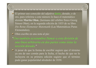 El primer uso conocido del adjetivo áureo, dorado, o de
oro, para referirse a este número lo hace el matemático
alemán Martin Ohm, (hermano del célebre físico Georg
Simon Ohm), en la segunda edición de 1835 de su libro
Die Reine Elementar Matematik (Las Matemáticas Puras
Elementales).
Ohm escribe en una nota al pie:
"Uno también acostumbra llamar a esta división de
una línea arbitraria en dos partes como éstas la
sección dorada."
A pesar de que la forma de escribir sugiere que el término
ya era de uso común para la fecha, el hecho de que no lo
incluyera en su primera edición sugiere que el término
pudo ganar popularidad alrededor de 1830.
 