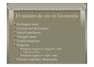 El número de oro en Geometría
Rectángulo áureo
Construcción de Euclides
Espiral logarítmica
Triángulo áureo
Estrella pitagórica
Polígonos
Pentágono regular: φ = diagonal / lado
Nudo áureo: Dem
Decágono regular: φ = radio / lado
Poliedros regulares: Dodecaedro
 
