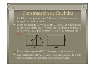 Construcción de Euclides
Euclides en su proposición 2.11 de Los elementos obtiene
la siguiente construcción:
Traza el cuadrado de vértices ABCD. Sea G el punto medio
de AB. Con centro en G y radio GC se obtiene el punto E
de la recta AB, y por lo tanto si GB = 1, entonces AE =
¿¿?¿
Traza el rectángulo AEFD. Comprueba que es áureo.
Los rectángulos AEFD y BEFC son semejantes, de modo
que éste último es asimismo un rectángulo áureo.
 