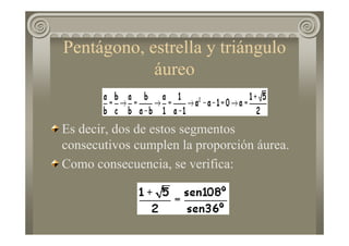 Pentágono, estrella y triángulo
áureo
Es decir, dos de estos segmentos
consecutivos cumplen la proporción áurea.
Como consecuencia, se verifica:
 