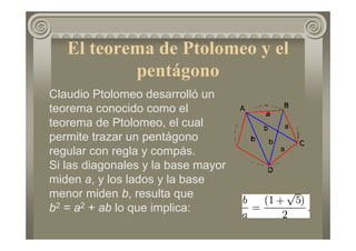 El teorema de Ptolomeo y el
pentágono
Claudio Ptolomeo desarrolló un
teorema conocido como el
teorema de Ptolomeo, el cual
permite trazar un pentágono
regular con regla y compás.
Si las diagonales y la base mayor
miden a, y los lados y la base
menor miden b, resulta que
b2 = a2 + ab lo que implica:
 
