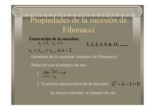 Generación de la sucesión:
2si
1,1
21
21
>+=
==
−− nxxx
xx
nnn
1, 1, 2, 3, 5, 8, 13, ........
ϕ=+
∞→ n
n
n x
x
lim 1
Relación con el número de oro:
1.
2. Ecuación característica de la sucesión:
Su mayor solución: el número de oro
012
=−λ−λ
(términos de la sucesión: números de Fibonacci)
Propiedades de la sucesión de
Fibonacci
 