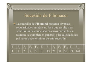 Sucesión de Fibonacci
La sucesión de Fibonacci presenta diversas
regularidades numéricas. Para que resulte más
sencillo las he enunciado en casos particulares
(aunque se cumplen en general) y he calculado los
primeros doce términos de esta sucesión:
1448955342113853211
F12F11F10F9F8F7F6F5F4F3F2F1
 