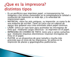 Es un periférico que imprimen papel –o transparencias las
imágenes y los textos contenidos en la computadora.la calidad o
resolución de impresión se mide dpi, y la velocidad de
impresionen ppm.
 MATRICIAL: entre las más antiguas, su impresión es como la de
una maquina de escribir. Tiene un carro con un cabezal de
agujas que golpean una cinta entintada sobre papel continuo.
 LASÈR: utiliza un rayo laser para acomodar las microgotas de
tinta que –mediante cargas eléctricas- se imprimen en el papel.
 IMPRESORA DE CHORRO DE TINTA: tiene uno o varios cartuchos
que –mediante impulsos electrónicos-inyectan microgotas de
tinta en el papel.
 PLOTER: es un dispositivo de gran tamaño y mucha más
precisión que el resto de las impresoras. Se utiliza en la
impresión de planos y gigantografias publicitarias.
 