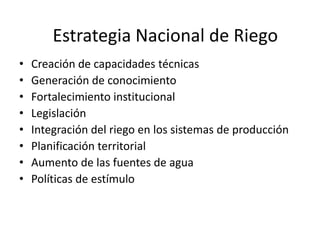 Estrategia Nacional de Riego
•
•
•
•
•
•
•
•

Creación de capacidades técnicas
Generación de conocimiento
Fortalecimiento institucional
Legislación
Integración del riego en los sistemas de producción
Planificación territorial
Aumento de las fuentes de agua
Políticas de estímulo

 