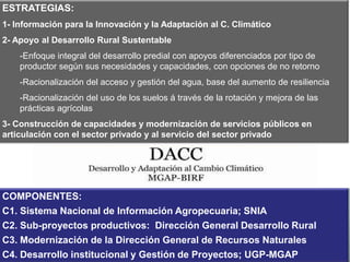 ESTRATEGIAS:
1- Información para la Innovación y la Adaptación al C. Climático
2- Apoyo al Desarrollo Rural Sustentable

-Enfoque integral del desarrollo predial con apoyos diferenciados por tipo de
productor según sus necesidades y capacidades, con opciones de no retorno
-Racionalización del acceso y gestión del agua, base del aumento de resiliencia
-Racionalización del uso de los suelos á través de la rotación y mejora de las
prácticas agrícolas
3- Construcción de capacidades y modernización de servicios públicos en
articulación con el sector privado y al servicio del sector privado

Préstamo 8099-UY
COMPONENTES:
C1. Sistema Nacional de Información Agropecuaria; SNIA
BANCO MUNDIAL
C2. Sub-proyectos productivos: Dirección General Desarrollo Rural
C3. Modernización de la Dirección General de Recursos Naturales
Período 2012 - 2016
C4. Desarrollo institucional y Gestión de Proyectos; UGP-MGAP

 