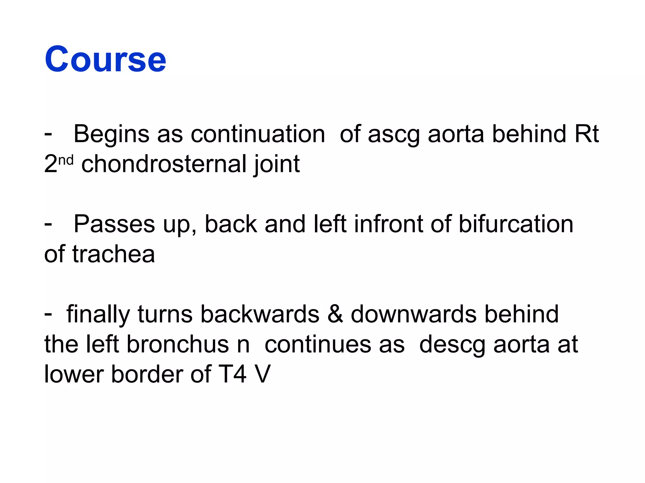 Course
- Begins as continuation of ascg aorta behind Rt
2nd
chondrosternal joint
- Passes up, back and left infront of bifurcation
of trachea
- finally turns backwards & downwards behind
the left bronchus n continues as descg aorta at
lower border of T4 V
 