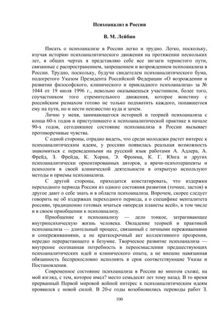 100
Психоанализ в России
В. М. Лейбин
Писать о психоанализе в России легко и трудно. Легко, поскольку,
изучая историю психоаналитического движения на протяжении нескольких
лет, в общих чертах я представляю себе все зигзаги тернистого пути,
связанные с распространением, запрещением и возрождением психоанализа в
России. Трудно, поскольку, будучи свидетелем психоаналитического бума,
подогретого Указом Президента Российской Федерации «О возрождении и
развитии философского, клинического и прикладного психоанализа» за №
1044 от 19 июля 1996 г., невольно оказываешься участником, более того,
соучастником того стремительного движения, которое воистину с
российским размахом готово не только подхватить каждого, попавшегося
ему на пути, но и нести неизвестно куда и зачем.
Лично у меня, занимающегося историей и теорией психоанализа с
конца 60-х годов и приступившего к психоаналитической практике в начале
90-х годов, сегодняшнее состояние психоанализа в России вызывает
противоречивые чувства.
С одной стороны, отрадно видеть, что среди молодежи растет интерес к
психоаналитическим идеям, у россиян появилась реальная возможность
знакомиться с переведенными на русский язык работами А. Адлера, А.
Фрейд, З. Фрейда, К. Хорни, Э. Фромма, К. Г. Юнга и других
психоаналитически ориентированных авторов, а врачи-психотерапевты и
психологи в своей клинической деятельности в открытую используют
методы и приемы психоанализа.
С другой стороны, приходится констатировать, что издержки
переходного периода России из одного состояния развития (точнее, застоя) в
другое дают о себе знать и в области психоанализа. Впрочем, скорее следует
говорить не об издержках переходного периода, а о специфике менталитета
россиян, традиционно готовых мчаться «впереди планеты всей», в том числе
и в своем приобщении к психоанализу.
Приобщение к психоанализу — дело тонкое, затрагивающее
внутрипсихическую жизнь человека. Овладение теорией и практикой
психоанализа — длительный процесс, связанный с личными переживаниями
и сопереживаниями, а не краткосрочный акт коллективного прозрения,
нередко перерастающего в безумие. Творческое развитие психоанализа —
внутренне осознанная потребность в переосмыслении предшествующих
психоаналитических идей и клинического опыта, а не внешне навязанная
обязанность беспрекословно исполнять в срок соответствующие Указы и
Постановления.
Современное состояние психоанализа в России во многом схоже, на
мой взгляд, с тем, которое имел? место семьдесят лет тому назад. В то время
прерванный Первой мировой войной интерес к психоаналитическим идеям
проявился с новой силой. В 20-е годы возобновились переводы работ З.
 