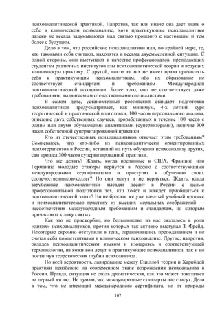 107
психоаналитической практикой. Напротив, так или иначе она дает знать о
себе в клиническом психоанализе, хотя практикующие психоаналитики
далеко не всегда задумываются над связью прошлого с настоящим и тем
более с будущим.
Дело в том, что российские психоаналитики или, по крайней мере, те,
кто таковыми себя считают, находятся в весьма двусмысленной ситуации. С
одной стороны, они выступают в качестве профессионалов, преподающих
студентам различных институтов азы психоаналитической теории и ведущих
клиническую практику. С другой, никто из них не имеет права причислять
себя к практикующим психоаналитикам, ибо их образование не
соответствует стандартам и требованиям Международной
психоаналитической ассоциации. Более того, оно не соответствует даже
требованиям, выдвигаемым отечественными специалистами.
В самом деле, установленный российский стандарт подготовки
психоаналитиков предусматривает, как минимум, 4-х летний курс
теоретической и практической подготовки, 100 часов персонального анализа,
описание двух собственных случаев, проработанных в течение 100 часов с
одним или двумя обучающими аналитиками (супервизорами), наличие 300
часов собственной супервизированной практики.
Кто из отечественных психоаналитиков отвечает этим требованиям?
Сомневаюсь, что кто-либо из психоаналитически ориентированных
психотерапевтов в России, вставший на путь обучения психоанализу других,
сам прошел 300 часов супервизированной практики.
Что же делать? Ждать, когда посланные в США, Францию или
Германию молодые стажеры вернутся в Россию с соответствующими
международными сертификатами и приступят к обучению своих
соотечественников-коллег? Но они могут и не вернуться. Ждать, когда
зарубежные психоаналитики высадят десант в России с целью
профессиональной подготовки тех, кто хочет и жаждет приобщиться к
психоаналитической элите? Но не бросать же уже начатый учебный процесс
и психоаналитическую практику из высших моральных соображений —
несоответствия международным требованиям и стандартам, по которым
причисляют к лику святых.
Как это не прискорбно, но большинство из нас оказалось в роли
«диких» психоаналитиков, против которых так активно выступал З. Фрейд.
Некоторые скромно отступили в тень, ограничившись преподаванием и не
считая себя компетентными в клиническом психоанализе. Другие, напротив,
овладев психоаналитическим языком и изощряясь в соответствующей
терминологии, из кожи вон лезут в практикующие психоаналитики, так и не
постигнув теоретических глубин психоанализа.
По всей вероятности, лавирование между Сциллой теории и Харибдой
практики неизбежно на современном этапе возрождения психоанализа в
России. Правда, ситуация не столь драматическая, как это может показаться
на первый взгляд. Не думаю, что международные стандарты нас спасут. Дело
в том, что не имеющий международного сертификата, но от природы
 