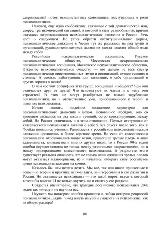 109
сдерживаемый поток некомпетентных самозванцев, выступающих в роли
психоаналитиков.
Наконец, еще одно соображение, связанное с той драматической или,
скорее, трагикомической ситуацией, в которой в силу разнообразных причин
оказалось возрождающееся психоаналитическое движение в России. Речь
идет о следующем. Не успев обрести институциональные формы,
психоаналитическое движение в России тут же распалось на ряд групп и
организаций, руководители которых далеко не всегда находят общий язык
между собой.
Российская психоаналитическая ассоциация, Русское
психоаналитическое общество, Московская межрегиональная
психоаналитическая ассоциация, Московское психоаналитическое общество,
Открытое психоаналитическое общество — вот далеко не весь спектр
психоаналитически ориентированных групп и организаций, существующих в
столице. А сколько действующих или заявивших о себе организаций в
других городах и весях!
В чем состоит специфика этих групп, ассоциаций и обществ? Чем они
отличаются друг от друга? Что исповед уют их члены и к чему они
стремятся? В этом не могут разобраться не только зарубежные
психоаналитики, но и отечественные умы, приобщающиеся к теории и
практике психоанализа.
Кстати сказать, подобное положение характерно для
психоаналитического движения в целом. Основанное Фрейдом, оно со
временем распалось на ряд школ и течений, остро конкурирующих между
собой. Но Россия отличилась и в этом отношении. Первые отступники от
классического психоанализа заявили о себе 9 лет спустя после того, как у
Фрейда появились ученики. Разногласия в российском психоаналитическом
движении проявились в более короткое время. Но если от классического
психоанализа отпочковались новые ветви, принесшие зрелые плоды в лице
адлерианства, юнгианства и многих других школ, то в России 90-х годов
сшибки осуществляются не только между различными направлениями, но и
между приверженцами классического психоанализа. В результате этого
существует реальная опасность, что не только наши ожидания зрелых плодов
могут оказаться иллюзорными, но и начавшее набирать силу российское
древо психоанализа засохнет на корню.
Казалось бы, нам нечего делить. Мы все, так или иначе причастные к
освоению теории и практике психоанализа, заинтересованы в его развитии в
России. Но оказывается психоанализ — это такой пирог, вкусить который
хотели бы многие. И не только вкусить, но и стоять у его раздачи.
Создается впечатление, что трагедия российского психоанализа 20-х
годов так ничему и не научила нас.
Неужели мы повторим ошибки прошлого и, забыв историю репрессий
психоаналитиков, дадим повод власть имущим смотреть на психоанализ, как
на яблоко раздора!
 