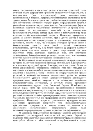 116
всегда сопровождает относительно резкие изменения культурной среды
обитания людей, сопряженные с ревизией символического ряда культуры и
исчезновением (или перерождением) ряда фундаментальных
цивилизационных ритуалов. Невротик, рассматриваемый с прикладной точки
зрения, может быть представлен как герой-протестант, симптомы которого
суть потенциально потребные социуму формы нетрадиционных защитных
реакций на изменившиеся культурные запросы. Рождение массовых форм так
называемой защитной «коллективной невротичности» (и прежде всего -
религиозных и идеологических движений) всегда инициировано
преломлением культурного запроса «духа эпохи» в психическом мире одной
отдельно взятой психопатической личности. Прикладная супервизия в
данном ее аспекте призвана соотносить друг с другом слитые в каждом
анализируемом случае индивидуальные и коллективные невротические
проявления, памятуя о том, что получение очередной крупицы знания о
бессознательном является лишь одной стороной деятельности
психоаналитика. Другой же, и не менее значимой, ее стороной выступает
перспективная адаптация клиента к ранее неврозогенной для него
культурной среде; адаптация, достижимая лишь при построении
динамического бесконфликтного резонанса личностного невротического
контура и коллективного невротического «контекста эпохи».
4) Исследование символической составляющей интерпретационного
процесса, т.е. истоков символики и границ ее применимости в данном случае
и в контексте культурной среды. В интересующем нас случае Человека-
Волка супервизионное исследование подобного рода явно требуется для
постановки и решения проблем несовпадения символического языка детства
аналитика и пациента, а также - влияния на интерпретационный процесс
различий в языковой организации ассоциативных рядов их личного
бессознательного. Данный аспект метапсихологического (прикладного)
супервизирования особенно актуален в так называемых «новейших»
психоаналитических сообществах, к которым обычно причисляют
психоаналитические группы стран Восточной Европы. Неизбежная на
первых порах опора при организации профессиональной подготовки
специалистов на супервизионную поддержку иноязычных и, что еще важнее,
инокультурных коллег требует, по крайней мере, сознательного отношения к
реальной значимости подобного рода супервизирования, выявления границ и
условий, вне рамок которых оно превращается в некую квазианалитическую
профанацию. Прикладная супервизия, учитывающая культурно-языковые
особенности организации конкретного типа «психоаналитического
пространства», превращается в данном аспекте ее значимости в
своеобразную «метасупервизию», определяющую условия самой
возможности супервизионного процесса и критерии его эффективности.
5) Выявление мифологических (сюжетных) аналогов символических
содержаний супервизируемой «аналитической ситуации». Первый из
подобного рода аналоговых подходов был предложен Фрейдом в этапной для
него работе «Тотем и табу», написанной и опубликованной в период
 