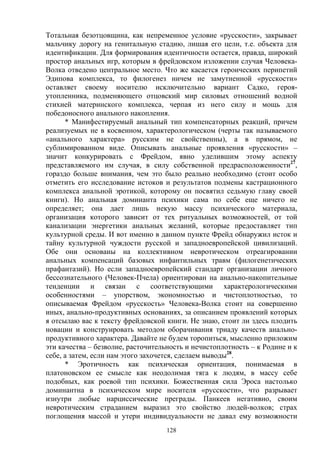 128
Тотальная безотцовщина, как непременное условие «русскости», закрывает
мальчику дорогу на генитальную стадию, лишая его цели, т.е. объекта для
идентификации. Для формирования идентичности остается, правда, широкий
простор анальных игр, которым в фрейдовском изложении случая Человека-
Волка отведено центральное место. Что же касается героических перипетий
Эдипова комплекса, то филогенез ничем не замутненной «русскости»
оставляет своему носителю исключительно вариант Садко, героя-
утопленника, подменяющего отцовский мир силовых отношений водной
стихией материнского комплекса, черпая из него силу и мощь для
победоносного анального накопления.
* Манифестируемый анальный тип компенсаторных реакций, причем
реализуемых не в косвенном, характерологическом (черты так называемого
«анального характера» русским не свойственны), а в прямом, не
сублимированном виде. Описывать анальные проявления «русскости» –
значит конкурировать с Фрейдом, явно уделившим этому аспекту
представляемого им случая, в силу собственной предрасположенности27
,
гораздо больше внимания, чем это было реально необходимо (стоит особо
отметить его исследование истоков и результатов подмены кастрационного
комплекса анальной эротикой, которому он посвятил седьмую главу своей
книги). Но анальная доминанта психики сама по себе еще ничего не
определяет; она дает лишь некую массу психического материала,
организация которого зависит от тех ритуальных возможностей, от той
канализации энергетики анальных желаний, которые предоставляет тип
культурной среды. И вот именно в данном пункте Фрейд обнаружил исток и
тайну культурной чуждости русской и западноевропейской цивилизаций.
Обе они основаны на коллективном невротическом отреагировании
анальных компенсаций базовых инфантильных травм (филогенетических
прафантазий). Но если западноевропейский стандарт организации личного
бессознательного (Человек-Пчела) ориентирован на анально-накопительные
тенденции и связан с соответствующими характерологическими
особенностями – упорством, экономностью и чистоплотностью, то
описываемая Фрейдом «русскость» Человека-Волка стоит на совершенно
иных, анально-продуктивных основаниях, за описанием проявлений которых
я отсылаю вас к тексту фрейдовской книги. Не знаю, стоит ли здесь плодить
новации и конструировать методом оборачивания триаду качеств анально-
продуктивного характера. Давайте не будем торопиться, мысленно приложим
эти качества – безволие, расточительность и нечистоплотность – к Родине и к
себе, а затем, если нам этого захочется, сделаем выводы28
.
* Эротичность как психическая ориентация, понимаемая в
платоновском ее смысле как неодолимая тяга к людям, в массу себе
подобных, как роевой тип психики. Божественная сила Эроса настолько
доминантна в психическом мире носителя «русскости», что разрывает
изнутри любые нарциссические преграды. Панкеев негативно, своим
невротическим страданием выразил это свойство людей-волков; страх
поглощения массой и утери индивидуальности не давал ему возможности
 