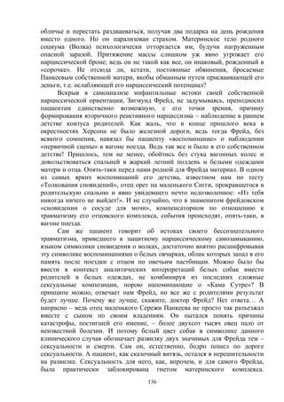 136
обличье и перестать раздваиваться, получая два подарка на день рождения
вместо одного. Но он парализован страхом. Материнское тело родного
социума (Волка) психологически отторгается им, будучи нагруженным
опасной заразой. Притяжение массы слишком уж явно угрожает его
нарциссической броне; ведь он не такой как все, он инаковый, рожденный в
«сорочке». Не отсюда ли, кстати, постоянные обвинения, бросаемые
Панкеевым собственной матери, якобы обманным путем присваивающей его
деньги, т.е. ослабляющей его нарциссический потенциал?
Вскрыв в самоанализе инфантильные истоки своей собственной
нарциссической ориентации, Зигмунд Фрейд, не задумываясь, преподносил
пациентам единственно возможную, с его точки зрения, причину
формирования вторичного реактивного нарциссизма – наблюдение в раннем
детстве коитуса родителей. Как жаль, что в конце прошлого века в
окрестностях Херсона не было железной дороги, ведь тогда Фрейд, без
всякого сомнения, навязал бы пациенту «воспоминание» о наблюдении
«первичной сцены» в вагоне поезда. Ведь так все и было в его собственном
детстве! Пришлось, тем не менее, обойтись без стука вагонных колес и
довольствоваться спальней в жаркий летний полдень и белыми одеждами
матери и отца. Опять-таки перед нами родной для Фрейда материал. В одном
из самых ярких воспоминаний его детства, известном нам по тесту
«Толкования сновидений», отец орет на маленького Сигги, прокравшегося в
родительскую спальню и явно увидевшего нечто недозволенное: «Из тебя
никогда ничего не выйдет!». И не случайно, что в знаменитом фрейдовском
«сновидении о сосуде для мочи», компенсаторном по отношению к
травматизму его отцовского комплекса, события происходят, опять-таки, в
вагоне поезда.
Сам же пациент говорит об истоках своего бессознательного
травматизма, приведшего к защитному нарциссическому самозамыканию,
языком символики сновидения о волках, достаточно внятно расшифровывая
эту символике воспоминаниями о белых овчарках, облик которых запал в его
память после поездки с отцом по овечьим пастбищам. Можно было бы
ввести в контекст аналитических интерпретаций белых собак вместо
родителей в белых одеждах, не комбинируя из последних сложные
сексуальные композиции, порою напоминающие о «Кама Сутре»? В
принципе можно, отвечает нам Фрейд, но все же с родителями результат
будет лучше. Почему же лучше, скажите, доктор Фрейд? Нет ответа… А
напрасно – ведь отец маленького Сережи Панкеева не просто так разъезжал
вместе с сыном по своим владениям. Он пытался понять причины
катастрофы, постигшей его имение, – более двухсот тысяч овец пало от
неизвестной болезни. И потому белый цвет собак в символике данного
клинического случая обозначает развилку двух значимых для Фрейда тем –
сексуальности и смерти. Сам он, естественно, бодро пошел по дороге
сексуальности. А пациент, как сказочный витязь, остался в нерешительности
на развилке. Сексуальность для него, как, впрочем, и для самого Фрейда,
была практически заблокирована гнетом материнского комплекса.
 