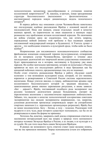 139
психологических механизмов массообразования и уточнения понятия
коллективной невротичности45
. И, наконец, в-третьих, новая трехуровневая
структура бессознательного (вытесненное – филогенетическое –
инстинктивное) породила новую динамическую модель психического
аппарата46
.
В период работы над описанием случая Человека-Волка наметились
все последующие идейные расхождения Фрейда с основной массой его
последователей. Пока они воевали, спасая отдельных людей в качестве
военных врачей, он (практически не имея пациентов в военную пору)
размышлял над проблемами истоков коллективной агрессии. По окончанию
же войны ученики сразу же озадачились тем, как лечить неврозы,
порожденные войной (именно этой проблеме и был посвящен первый
послевоенный международный конгресс в Будапеште). А Учитель думает о
другом – что необходимо изменить в культурной среде, чтобы войн не было
вообще47
.
Неприемлемая для послевоенного психоаналитического сообщества
фрейдовская концепция социальной терапии (культуранализа), сотворенная
им из материала случая Человека-Волка, претерпит в течение двух
последующих десятилетий его творческой жизни существенные изменения и
будет прикладываться им к истории, настоящему и будущему уже иных
народов. Но особое ментальное притяжение, которое он испытывал к России,
проявится во всех его последующих работах в виде бросаемых как бы
невзначай побочных гипотез, предназначенных тем, кто их понимает.
Особо стоит отметить размышления Фрейда в работе «Будущее одной
иллюзии» о том возможном культурном кладе, который, по его мнению,
коренится в развертывании в Советской России системы нерелигиозного
воспитания. Новые учителя явились в страну, амбивалентная архаика ядра
коллективного бессознательного которой по традиции вводилась в
цивилизованные рамки именно церковными ритуалами, и вновь заявили:
«Бог – дерьмо!». Фрейд, поставивший подобного рода эксперимент над
русским человеком десятилетием раньше большевиков, смотрит на
нерелигиозное воспитание с пессимистически окрашенным любопытством.
Забавно, что, выделяя в качестве психологической альтернативы советским
экспериментам над людьми эксперименты американские, где, напротив,
усиленная религиозная пропаганда сопровождала запрет на употребление
спиртных напитков (т.е. персонально организуемую регрессию), Фрейд был
не менее пессимистичен. Богу – богово, а телу – телесное. Реализация этой
мудрости и есть чудо, ради которого существует психоанализ, где бы он не
развертывался и какие бы формы не принимал.
Хотелось бы, конечно, завершить свой доклад откровенным ответом на
несомненно интересующий всех нас вопрос о природе этого неизменного
интереса человека Зигмунда Фрейда к России, к ее людям, к ее культуре и к
ее судьбе. Но для этого надо быть самим Зигмундом Фрейдом.
В рамках же возможного пусть ответом станет наше желание понять,
чем же мы привлекли внимание Творца психоанализа (стали его избранным
 
