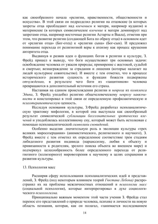 14
как своеобразного начала «религии, нравственности, общественности и
искусства». В этой связи он подразделил религии на отцовские (в которых
запреты отца преобладают над влечением к матери, например иудаизм) и
материнские (в которых символическое влечение к матери доминирует над
запретами отца, например восточные религии Астарты и Ваала), отметив при
этом, что развитие религии (создающей Бога по образу отца) в основном идет
от «религии отца» (Бог-отец) к «религии сына» (Бог-сын). И предложил
понимание перехода от религиозной веры к атеизму как процесс крушения
авторитета отца.
Выдвинув и развив идеи о функциях богов в религии и культуре, З.
Фрейд пришел к выводу, что боги осуществляют три основных задачи:
освобождение человека от ужасов природы; примирение с жестокой, судьбой
и смертью; вознаграждение за страдания и лишения (которые налагает на
людей культурное сожительство). И вместе с тем отметил, что в процессе
исторического развития сущность и функции божеств подвержены
отчуждению, в результате чего боги из «защитников» человека
превращаются в дополнительный источник его страха.
Настаивая на едином происхождении религии и невроза из комплекса
Эдипа, З. Фрейд уподобил религию общечеловеческому неврозу навязчи-
вости и констатировал в этой связи ее определенную профилактическую и
психотерапевтическую ценность.
Исследуя основания культуры, З.Фрейд разработал психоаналитиче-
скую трактовку мифологии, в которой она выступала как своеобразный
результат символической сублимации бессознательных эротических вле-
чений и уподоблялась коллективному сну, который может быть истолкован с
помощью психоаналитической символики сновидений.
Особенно выделяя .значительную роль в эволюции культуры «трех
великих миросозерцании» (анимистического, религиозного и научного), З.
Фрейд вместе с тем отметил их определенное соответствие трем стадиям
либидозного развития индивида (нарциссизму, любви к объекту и
привязанности к родителям, зрелого поиска объекта во внешнем мире) и
подчеркнул целесообразность более определенного перехода от рели-
гиозного (иллюзорного) мировоззрения к научному в целях сохранения и
развития культуры.
13. Психология масс
Расширяя сферу использования психоаналитических идей и представ-
лений, З. Фрейд (под некоторым влиянием теорий Гюстава Лебона) распро-
странил их на проблемы межличностных отношений и психологии масс
(социальной психологии), которые интерпретировал в духе социологи-
ческого психологизма.
Принципиально важным моментом этой части учения З. Фрейда стал
перенос его представлений о природе человека, психике и личности на новую
область познания, которая, как он полагал, «занимается исследованием
 