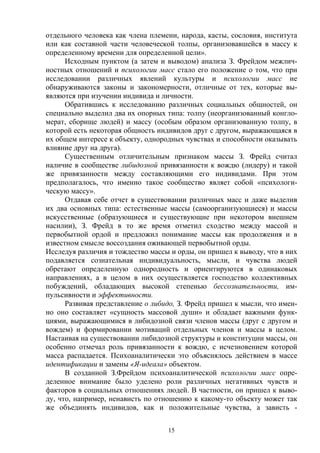 15
отдельного человека как члена племени, народа, касты, сословия, института
или как составной части человеческой толпы, организовавшейся в массу к
определенному времени для определенной цели».
Исходным пунктом (а затем и выводом) анализа З. Фрейдом межлич-
ностных отношений и психологии масс стало его положение о том, что при
исследовании различных явлений культуры и психологии масс не
обнаруживаются законы и закономерности, отличные от тех, которые вы-
являются при изучении индивида и личности.
Обратившись к исследованию различных социальных общностей, он
специально выделил два их опорных типа: толпу (неорганизованный конгло-
мерат, сборище людей) и массу (особым образом организованную толпу, в
которой есть некоторая общность индивидов друг с другом, выражающаяся в
их общем интересе к объекту, однородных чувствах и способности оказывать
влияние друг на друга).
Существенным отличительным признаком массы З. Фрейд считал
наличие в сообществе либидозной привязанности к вождю (лидеру) и такой
же привязанности между составляющими его индивидами. При этом
предполагалось, что именно такое сообщество являет собой «психологи-
ческую массу».
Отдавая себе отчет в существовании различных масс и даже выделив
их два основных типа: естественные массы (самоорганизующиеся) и массы
искусственные (образующиеся и существующие при некотором внешнем
насилии), З. Фрейд в то же время отметил сходство между массой и
первобытной ордой и предложил понимание массы как продолжения и в
известном смысле воссоздания оживающей первобытной орды.
Исследуя различия и тождество массы и орды, он пришел к выводу, что в них
подавляется сознательная индивидуальность, мысли, и чувства людей
обретают определенную однородность и ориентируются в одинаковых
направлениях, а в целом в них осуществляется господство коллективных
побуждений, обладающих высокой степенью бессознательности, им-
пульсивности и эффективности.
Развивая представление о либидо, З. Фрейд пришел к мысли, что имен-
но оно составляет «сущность массовой души» и обладает важными функ-
циями, выражающимися в либидозной связи членов массы (друг с другом и
вождем) и формировании мотиваций отдельных членов и массы в целом.
Настаивая на существовании либидозной структуры и конституции массы, он
особенно отмечал роль привязанности к вождю, с исчезновением которой
масса распадается. Психоаналитически это объяснялось действием в массе
идентификации и замены «Я-идеала» объектом.
В созданной З.Фрейдом психоаналитической психологии масс опре-
деленное внимание было уделено роли различных негативных чувств и
факторов в социальных отношениях людей. В частности, он пришел к выво-
ду, что, например, ненависть по отношению к какому-то объекту может так
же объединять индивидов, как и положительные чувства, а зависть -
 