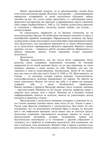 152
Идеей, скрепляющей коммуну, по ее представлениям, должна была
стать интеллектуальная дружба. Источник этой дружбы — сублимированный
нарциссизм: «оторвавшись от целей сексуального обладания, либидо
способно на все, что только можно представить, и с сублимацией самого
архаичного аутоэротизма оно приходит к переживаемому вместе смешению
себя и мира» (Andreas-Salome L. 1962, р. 12). Любовь должна была скреплять
ее отношения с «братьями», поскольку именно любовь, для Саломе, —
основа познания.
Ее сексуальность направлена не на брачные отношения, но на
интеллектуальных братьев. Ей необходимо постоянное смещение по кругу в
своеобразной серийной полиандрии. Нарциссическая экспансия как будто
должна вновь и вновь воссоздавать целостный образ спроецированного вовне
тела. Целостность тела оказывается зависимой не от одного объекта-экрана,
но от целостности экранирующего братского окружения. Верность одному
мужчине, для нее, — неверность себе10, духовное рабство. Привязанность к
объекту порождает тревогу. Только окружение создает ощущение
целостности.
Целостность.
Женская сексуальность для нее всегда более совершенна, более
целостна, менее подвержена агрессивным влечениям. Ее влечения
направлены не на чужой внешний объект, но на свое окружение, на «свои
внешние» границы, в конце концов, на себя. Женщина, для нее, «не
стремится к чему-то недостижимому, бесконечному. Зачем ей это нужно,
ведь она сама по себе уже цель?» (Leavy S. 1964, p. 23). Женственность, по
Саломе, — то состояние, которое утратил мужчина. Телеологичность,
телелогофалличность мужчины выворачивает его наружу. Он обречен на
поиск утраченного объекта. Он всегда вне себя, в то время как женщина
сохраняет себя в своем безобъектном нарциссизме.
Именно женщина в формуле Протагора занимает место человека: женщина
— мера всех вещей. Женщина, по Лу Саломе, целостна, завершена, живет в
единстве духа, разума, тела и чувств. Мужчина же в большей степени
дифференцирован, никогда не целостен, никогда не удовлетворен, всегда
находится в движении, в поиске.
Представления о целостности женщины, возможно, и повлияли на то,
что Саломе начинает половую жизнь лишь после 30 лет. Только в связи с
Рильке идеи братства соединяются с сексуальностью. Она пишет об этих
отношениях, что это родственные отношения брата и сестры, но восходят
они к тем мифическим временам, когда инцест еще не считался грехом.
Длительное сохранение девственности, возможно, связано не только с
инцестуозными желаниями, которые, по-видимому, всякий раз
бессознательно вмешивались в ее отношения с другими («братьями» и
«отцами»), но и тревогой за сохранение целостности. Она вспоминала, что
еще в школьные годы восхищалась Жанной д'Арк и верила в великую силу
девственности. Она и впоследствии уверена в том, что именно девственность
 