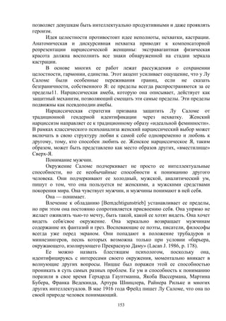 153
позволяет девушкам быть интеллектуально продуктивными и даже проявлять
героизм.
Идея целостности противостоит идее неполноты, нехватки, кастрации.
Анатомическая и дискурсивная нехватка приводят к компенсаторной
репрезентации нарциссической женщины: экстравагантная физическая
красота должна восполнить все знаки обнаруженной на стадии зеркала
кастрации.
В основе многих ее работ лежат рассуждения о сохранении
целостности, гармонии, единства. Этот акцент усиливает ощущение, что у Лу
Саломе были особенные переживания границ, если не сказать
безграничности, собственного Я: ее пределы всегда распространяются за ее
пределы11. Нарциссическая амеба, которую она описывает, действует как
защитный механизм, позволяющий смещать эти самые пределы. Эти пределы
подвижны как псевдоподии амебы.
Нарциссическая стратегия призвана защитить Лу Саломе от
традиционной гендерной идентификации через нехватку. Женский
нарциссизм направляет ее к традиционному образу «идеальной феминности».
В рамках классического психоанализа женский нарциссический выбор может
включать в свою структуру любви к самой себе одновременно и любовь к
другому, тому, кто способен любить ее. Женское нарциссическое Я, таким
образом, может быть представлено как место образов других, «вместилище»
Сверх-Я.
Понимание мужчин.
Окружение Саломе подчеркивает не просто ее интеллектуальные
способности, но ее необычайные способности к пониманию другого
человека. Они подчеркивают ее холодный, мужской, аналитический ум,
пишут о том, что она пользуется не женскими, а мужскими средствами
покорения мира. Она чувствует мужчин, и мужчины понимают в ней себя.
Она — понимает.
Влечение к обладанию [Bemдchtigunstrieb] устанавливает ее пределы,
но при этом она постоянно сопротивляется присвоению себя. Она упрямо не
желает оживлять чью-то мечту, быть такой, какой ее хотят видеть. Она хочет
видеть себя/свое окружение. Она зеркально возвращает мужчинам
содержание их фантазий и грез. Воспевающие ее поэты, писатели, философы
всегда уже перед экраном. Они попадают в положение трубадуров и
миннезингеров, песнь которых возможна только при условии «барьера,
окружающего, изолирующего Прекрасную Даму» (Lacan J. 1986, p. 178).
Ее можно назвать блестящим психологом, поскольку она,
идентифицируясь с интересами своего окружения, моментально вникает в
волнующие других вопросы. Ницше был поражен этой ее способностью
проникать в суть самых разных проблем. Ее ум и способность к пониманию
поразили в свое время Герхарда Гауптманна, Якоба Вассермана, Мартина
Бубера, Франка Ведекинда, Артура Шницлера, Райнера Рильке и многих
других интеллектуалов. В мае 1916 года Фрейд пишет Лу Саломе, что она по
своей природе человек понимающий.
 