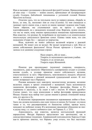 156
Имя ее вызывает ассоциацию с фатальной фигурой Саломеи. Принадлежащее
ей имя отца — Саломе — можно сказать, приписывает ей кастрирующую
судьбу Саломеи, библейской танцовщицы с усеченной головой Иоанна
Предтечи на блюде.
Отметим здесь, что на титульном листе ее первого романа, «Борьба за
Бога», ее имя, Лу, вытесняет имя ее отца (Саломе). Ее имя смещается и
занимает место имени отца, а место ее имени занимает мужское имя Генри.
Таким образом, мы сталкиваемся здесь не просто с мужской
идентификацией, но с овладением позицией отца. Впрочем, нужно сказать,
что мы не знаем, кому именно принадлежала инициатива переименования.
Нам известно, что родные Лу потребовали не впутывать в ее сомнительную
писательскую деятельность фамилию семьи. Однако также ясно, что сам
псевдоним «Генри Лу» — продукт ее творчества.
Итак, мужчина не может добиться желанной встречи с роковой
женщиной. Не может или не желает. Не желает встретиться с ней. Или со
своим собственным фантазмом? Когда Рильке прощался с Саломе, он
записал в ее дневнике следующие строки:
Надо умереть, ибо ее знаю...
Умереть от несказанного цветения улыбки.
Умереть от ее легких рук.
Умереть перед Женщиной.
Понятие рок предписывает (мужчине) смирение, покорность,
пассивность, даже мазохизм. Обреченность одновременно создает и условия
вызова судьбе, и условия принятия своего собственного желания,
ответственности за него. Обреченность, невозможность овладеть объектом
вводит в отношения с роковой женщиной суицидальный аспект. И этот
аспект возвращает нас к Нарциссу.
Роковая женщина идет навстречу мазохистскому желанию, желанию
включить смерть в проект отношений с женщиной. Здесь вспоминается
знаменитая фотография, снятая в Люцерне: философы Ницше и Рэ
запряжены в двуколку, а Лу сидит в ней с кнутом. В «Опыте дружбы»
Саломе пишет, что идея композиции и выбор фотографа принадлежали
Ницше. Однако ведь выбор этот сделан именно в рамках отношений между
ним, его другом и Лу.
В мазохизме неразрывными оказываются переживания любви и боли.
Здесь мы должны вспомнить еще один эпизод из жизни Лу Саломе: «я узнала
также и то, что рассвирепевшие от бешенства собаки, прежде всего,
нападают на любимых хозяев. И я вспоминаю ужасающее убеждение во мне:
я укушу папу, т.е. самого любимого» (цит. по Гармаш Л., с. 253).
Агрессивность, как известно, является неотъемлемой функцией
нарциссизма. Фигура Нарцисса представляет как эротические, так и
самодеструктивные тенденции. Американский психоаналитик Харольд Стерн
как-то иронично заметил, что Нарцисс умер оттого, что был настолько
 