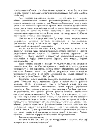 157
захвачен своим образом, что забыл о самосохранении, о пище. Лакан, в свою
очередь, говорит о нарциссически суицидальной агрессии [agression suicidaire
narcissique].
Агрессивность нарциссизма связана с тем, что целостность зримого
образа устанавливается вопреки раскоординированной, разъединенной
дезинтегрированности реального тела. Между воображаемым телом и телом
«реальным» возникает агрессивное трение. Этот конфликт представлений
всегда уже угрожает при нарциссической регрессии фрагментации, распаду
образа тела. В случае Лу Саломе воображаемое тело не совпадает с
нарциссически-зеркальным телом. Только целостность окружения Лу Саломе
может противостоять ее дезинтеграции.
Мужчин же из этого окружения как будто притягивает смертоносность
нарциссизма, затягивает глубина, возникающая в разверзающемся
пространстве между символической аурой роковой женщины и ее
недосягаемой материальной реальностью.
Ряд исследователей связывает эти жуткие ощущения с регрессией к
мазохизму ребенка перед идеализированным образом жестокой и опасной
доэдипальной матери. Страсти по роковой женщине обращены к ее
прототипу — образу властной и всемогущей доэдипальной матери. Она
оказывается в череде смертоносных образов, типа медузы, сирены,
фаллической матери.
Здесь уместно сказать о взгляде Лу Андреас-Саломе на отношения
нарциссизма с объектом. Она подчеркивает, что объект не может угрожать
нарциссизму, а вот нарциссизм вполне может представлять для объекта
опасность. Вначале, пишет она, объект допускается лишь в качестве
замещающего объекта, и по мере восхищения им объект исчезает из
реальности (Andreas-Salome L. 1962, р. 11).
Возможно, самым заметным наследием нарциссизма оказывается Я-
идеал. Проекцией этого идеального образа и можно считать роковую
женщину. Фрейд подчеркивает, что в любовной жизни мужчины
нарциссическая женщина предоставляет случай вернуть утраченный
нарциссизм. Восстановить состояние существования в безобъектном мире.
Не удивительно, что мужской фантазм роковой женщины предполагает
опасность самоуничтожения в любви. Этот фантазм демонстрирует отказ от
агрессии, направленной на объект любви, объект подчинения. Он переводит
в пассивно-феминную позицию, из которой мужчина приносит себя в
жертву, чтобы удовлетворить объект, чтобы предотвратить его утрату. Таким
образом, роковая женщина в фаллоцентричном дискурсе действует как
необходимый элемент внутренней трансгрессии установленного порядка
(Zizek S. 1999, р. 72), как мужская мазохистически-паранойяльная фантазия о
сексуально ненасытной женщине, провоцирующей к насилию. Роковая
женщина — проекция внутреннего механизма самоуничтожения.
Роковая женщина сегодня.
История ли все это? Или же мы обнаруживаем в каком-то виде эту
модернистскую идеологему сегодня?
 