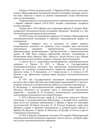 21
Однако в 1914 из-за разногласий с З. Фрейдом К.Юнг ушел с поста пре-
зидента Международной психоаналитической ассоциации (которую возгла-
вил Карл Абрахам) и вместе со своими сторонниками создал собственную
школу и организацию.
Очередной раскол в психоаналитическом движении фактически совпал
с Первой мировой войной (1914–1918), которая существенно подорвала
основы движения.
Однако уже в 1918 З.Фрейд и его сторонники провели V конгресс Меж-
дународной психоаналитической ассоциации (Будапешт, Венгрия) и в зна-
чительной мере восстановили свои позиции.
В 1920 в Гааге (Голландия) был проведен VI конгресс Международной
психоаналитической ассоциации и учрежден международный журнал по
психоанализу.
Движение набирало силу и выходило на новый уровень.
Существенным моментом его развития стало создание ряда институтов
психоанализа, решавших терапевтические, исследовательские,
образовательные, организационные, просветительские и пропагандистские
задачи. В 1920 были открыты Берлинский институт психоанализа и
Поликлиника (Карл Абрахам, Макс Эйтингон, Эрнст Зиммель и др.). Вскоре
аналогичные институты были открыты в Лондоне, Вене и Будапеште.
С начала 20-х гг. существенно активизировалось психоаналитическое
движение в России. В 1921 в Москве в Государственном
психоневрологическом институте был организован психоаналитический
кружок по изучению художественного творчества (руководитель И. Д.
Ермаков, члены: А. Н. Бернштейн, А. Г. Габричевский, А. А. Сидоров, О. Ю.
Шмидт и др., фактически ставший ядром будущего психоаналитического
общества.
В 1921 при Государственном московском психоневрологическом
институте был открыт Детский дом-лаборатория (заведующий И. Д. Ермаков;
название менялось), в котором начались работы по детскому психоанализу.
В Петрограде, в психотерапевтической лаборатории (заведующий В. Н.
Мясищев) Института по изучению мозга и психической деятельности
(директор — академик В. М. Бехтерев), осуществлялось систематическое
использование психоанализа для лечения больных
С 1922 в Москве (под ред. проф. И. Д. Ермакова) издавалась «Психо-
логическая и психоаналитическая библиотека», в которой были опублико-
ваны почти все основные произведения З. Фрейда и труды его некоторых
последователей. В Одессе (под ред. Я. М. Когана) издавалась серия книг
«Вопросы теории и практики психоанализа», в которой вышли работы З.
Фрейда, Ш. Ференци, А. Фрейд, П. Шильдера, М. Вульфа, Я. Когана и других
сторонников психоанализа.
В 1922 в Берлине (Германия) состоялся VII конгресс Международной
психоаналитической ассоциации (президент Эрнст Джонс), который закре-
пил успехи психоаналитического движения.
 
