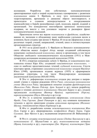 25
ассоциации. Разработка ими собственных психоаналитически
ориентированных идей и теорий осуществлялась одновременно с развитием
психоанализа самим З. Фрейдом, в силу чего психоаналитическое
теоретизирование, врачевание и движение обрело многомерностъ и
происходило в сложном непосредственном и опосредованном
взаимодействии и борьбе разнообразных идей, подходов, версий, изданий и
организаций. Это конкурентное многообразие приносило значительные
издержки, но вместе с тем усиливало энергию и расширяло фронт
психоаналитических изысканий.
Практически почти все версии психоанализа и фрейдизма, содейство-
вавшие их эволюции и обладающие ныне наибольшим удельным весом и
влиянием, были созданы при жизни З. Фрейда. И тогда же оформились в виде
различных теорий, учений, направлений, течений, школ и соответствующих
организационных структур.
В 1911 из-за разногласий с З. Фрейдом из Венского психоаналитиче-
ского общества вышел Альфред Адлер, вскоре создавший собственную
концепцию «индивидуальной психологии», школу и организации, в том числе
Общество свободного психоаналитического исследования (1911) и Меж-
дународную ассоциацию индивидуальной психологии (1924).
В 1913, отвергнув концепцию либидо З. Фрейда, от классического пси-
хоанализа отошел Карл Юнг, создавший «аналитическую психологию», —
одно из наиболее представительных течений глубинной психологии. Спустя
некоторое время, сторонники «аналитической психологии» создали Институт
Юнга (1948), организовали издание журнала (1955) и сформировали
различные структуры, в том числе Международную ассоциацию
аналитической психологии (МААП 1958).
В 20-е гг. реформаторы психоанализа создали ряд доктрин и направ-
лений: учение о «травме рождения» (Огто Ранк), сексуально-экономическое
учение (Вильгельм Райх), предприняли попытки создания фрейдомарксизма
(Вильгельм Райх, Михаил Рейснер, Арон Залкинд и др.), начали разработку
теории и техники группового психоанализа (Тригант Барроу и др.), создали
предпосылки логотерапии (Виктор Франкл), наркоанализа (Хорсли),
наркопсихотерапии (Пауль Шильдер и др.) и пр.
В 30-е гг. в качестве направления оформилась эгопсихология (Анна
Фрейд, Генц Гаргман, Давид Рапапорт и др.), под влиянием психоанали-
тических и других ориентации созданы аутогенная тренировка (Иоганнес
Шульц), этнопсихология (Абрам Кардинер) и др.
В 40-е гг. разработаны основы экзистенциального психоанализа Жан
Поль Сартр и др.), сформировались неофрейдизм (Карен Хорни, Гарри
Салливан, Эрих Фромм и др.), медицинская антропология (В. Вайцзеккер) и
др.
В 50-е гг. созданы экзистенциальный анализ (Людвиг Бинсвангер и др.),
неопсихоанализ (Г. Шульц-Генке и др.), психосоматическая медицина
(Франц Александер и др.), социометрия (Дж. Морено), психоистория (Эрик
 