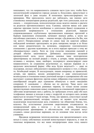 31
показывают, что эта направленность слишком часто (для того, чтобы быть
патологической) сохраняется гораздо дольше и, безусловно, присутствует в
латентной фазе и даже позднее. Я попытаюсь проиллюстрировать это
примерами. Мне приходилось много раз наблюдать, как именно дети
становились инициаторами развода родителей, при этом длительная, если не
сказать — изнурительная, психологическая осада ведется именно в расчете
на родителя противоположного пола. Сыновья, заметив явные или даже
скрытые признаки (почти неизбежные в длительном браке) охлаждения и
повышенной напряженности в отношениях родителей, нередко
сопровождающиеся «публичным» предъявлением взаимных претензий и
бурным выяснением отношений, начинают вначале робко, а затем все
настойчивее советовать, и чаще — именно матери: «Да развелись бы Вы, чем
так жить!» Повзрослевшие дочери из самых (как им кажется) добрых
побуждений начинают претендовать на роль наперсниц матери в ее более
или менее романтических (и, возможно, совершенно платонических)
отношениях с другими мужчинами, но в итоге нередко приходят к тому же
«бескорыстному» совету. Хотя на этом сходство поведения сыновей и
дочерей обычно заканчивается. Добившись неосознанно желаемой
промежуточной цели, после развода сыновья чаще категорически
ориентированы на полный разрыв с отцом, а дочери, также традиционно
оставаясь с матерью, чаще, наоборот, подчеркнуто демонстрируют свою
направленность на сохранение родственных уз, нередко выражая ее в
предельно женственной форме: «Мы ведь будем видеться?» — даже не
подозревая, сколько либидонозного напряженного вложено в этот, в общем-
то, безобидный вопрос. В последующем, лишив соперницу ее привилегий,
дочери, как правило, весьма демократичны и даже снисходительно
великодушны в отношении новых увлечений матери и одновременно обе они
выступают «единым фронтом» против новых избранниц отца (демонстрируя
своеобразный синдром двух одинаково обманутых в своих ожиданиях
соперниц). С сыновьями — обычно все по другому. Чаще всего они
превращаются в маленьких ревнивых тиранов, не только всеми силами
препятствующих появлению новых соперников на отвоеванной территории и
заботливо встречающих мать с работы, но требующих отчета даже обо всех
телефонных звонках и походах в кино с подругой, из которого мать должна
вернуться не позднее 9 часов вечера. Этому, как правило, сопутствует целый
комплекс рационализаций, которые, однако, не меняют сути явления:
недосягаемая подсознательная цель становится так обманчиво близка, что,
казалось бы, естественные увлечения сверстницами отодвигаются на
неопределенный срок, а иногда — и на всю жизнь. Безусловно,
индивидуальная аранжировка и обстоятельства этой ситуации могут
создавать самые различные вариации, но их основная тема всегда легко
узнаваема.
Предвидя возражения читателя-скептика или предпочитающего оста-
ваться в плену собственных иллюзий воинствующего моралиста, и зная их
типичные возражения, что все наши интерпретации лишь плод нашего
 