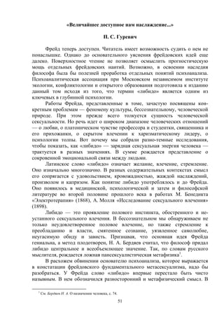 51
«Величайшее доступное нам наслаждение...»
П. С. Гуревич
Фрейд теперь доступен. Читатель имеет возможность судить о нем не
понаслышке. Однако до основательного уяснения фрейдовских идей еще
далеко. Поверхностное чтение не позволяет осмыслить прогностическую
мощь отдельных фрейдовских наитий. Возможно, в освоении наследия
философа была бы полезней проработка отдельных понятий психоанализа.
Психоаналитическая ассоциация при Московском независимом институте
экологии, конфликтологии и открытого образования подготовила к изданию
данный том исходя из того, что термин «либидо» является одним из
ключевых в глубинной психологии.
Работы Фрейда, представленные в томе, зачастую посвящены кон-
кретным проблемам — феномену культуры, бессознательному, человеческой
природе. При этом прежде всего толкуется сущность человеческой
сексуальности. Но речь идет о широком диапазоне человеческих отношений
— о любви, о платоническом чувстве профессора и студентки, священника и
его прихожанки, о скрытом влечении к харизматическому лидеру, о
психологии толпы. Вот почему мы собрали разно-темные исследования,
чтобы показать, как «либидо» — зарядная сексуальная энергия человека —
трактуется в разных значениях. В сумме рождается представление о
сокровенной эмоциональной связи между людьми.
Латинское слово «либидо» означает желание, влечение, стремление.
Оно изначально многозначно. В разных содержательных контекстах смысл
его сопрягается с удовольствием, кровожадностью, жаждой наслаждений,
произволом и капризом. Как понятие либидо употреблялось и до Фрейда.
Оно появилось в медицинской, психологической и затем и философской
литературе во второй половине прошлого века в работах М. Бенедикта
«Электротерапия» (1868), А. Молля «Исследование сексуального влечения»
(1898).
Либидо — это проявление полового инстинкта, обостренного и не-
устанного сексуального влечения. В бессознательном мы обнаруживаем не
только неудовлетворенное половое влечение, но также стремление к
преобладанию и власти, смятенное сознание, уязвленное самолюбие,
неугасимую обиду и зависть. Признавая, что основная идея Фрейда
гениальна, а метод плодотворен, H. A. Бердяев считал, что философ придал
либидо центральное и всеобъемлющее значение. Так, по словам русского
мыслителя, рождается ложная пансексуалистическая метафизика1
.
В расхожем обвинении основателю психоанализа, которое выражается
в констатации фрейдовского фундаментального метасексуализма, надо бы
разобраться. У Фрейда слово «либидо» впервые перестало быть чисто
назывным. В нем обозначился разносторонний и метафизический смысл. В
1
См. Бердяев Н. А. О назначении человека, с. 74.
 