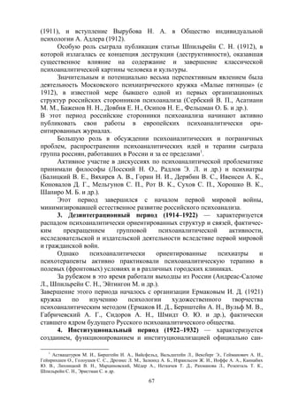 67
(1911), и вступление Вырубова H. A. в Общество индивидуальной
психологии А. Адлера (1912).
Особую роль сыграла публикация статьи Шпильрейн С. Н. (1912), в
которой излагалась ее концепция деструкции (деструктивности), оказавшая
существенное влияние на содержание и завершение классической
психоаналитической картины человека и культуры.
Значительным и потенциально весьма перспективным явлением была
деятельность Московского психиатрического кружка «Малые пятницы» (с
1912), в известной мере бывшего одной из первых организационных
структур российских сторонников психоанализа (Сербский В. П., Асатиани
М. М., Баженов H. H., Довбня E. H., Осипов Н. Е., Фельцман О. Б. и др.).
В этот период российские сторонники психоанализа начинают активно
публиковать свои работы в европейских психоаналитически ори-
ентированных журналах.
Большую роль в обсуждении психоаналитических и пограничных
проблем, распространении психоаналитических идей и терапии сыграла
группа россиян, работавших в России и за ее пределами1
.
Активное участие в дискуссиях по психоаналитической проблематике
принимали философы (Лосский Н. О., Радлов Э. Л. и др.) и психиатры
(Балицкий В. Е., Вяхирев A. В., Горин Н. И., Дерябин B. C., Ивенсен А. К.,
Коновалов Д. Г., Мельгунов С. П., Рот В. К., Сухов С. П., Хорошко В. К.,
Шапиро М. Б. и др.).
Этот период завершился с началом первой мировой войны,
минимизировавшей естественное развитие российского психоанализа.
3. Дезинтеграционный период (1914–1922) — характеризуется
распадом психоаналитически ориентированных структур и связей, фактичес-
ким прекращением групповой психоаналитической активности,
исследовательской и издательской деятельности вследствие первой мировой
и гражданской войн.
Однако психоаналитически ориентированные психиатры и
психотерапевты активно практиковали психоаналитическую терапию в
полевых (фронтовых) условиях и в различных городских клиниках.
За рубежом в это время работали выходцы из России (Андреас-Саломе
Л., Шпильрейн С. Н., Эйтингон М. и др.).
Завершение этого периода началось с организации Ермаковым И. Д. (1921)
кружка по изучению психологии художественного творчества
психоаналитическим методом (Ермаков И. Д., Бернштейн А. Н., Вульф М. В.,
Габричевский А. Г., Сидоров А. Н., Шмидт О. Ю. и др.), фактически
ставшего ядром будущего Русского психоаналитического общества.
4. Институциональный период (1922–1932) — характеризуется
созданием, функционированием и институционализацией официально сан-
1
Аствацатуров М. И., Бирштейн И. А., Вайсфельд, Вальдштейн Л., Вексберг Э., Гейманович А. И.,
Гейнрихшен О., Голоушев С. С., Дрознес Л. М., Залкинд А. Б., Израильсон Ж. И., Иоффе A. A., Каннабих
Ю. В., Лихницкий В. Н., Марциновский, Мёдер А., Неткачев Т. Д., Рахманова Л., Розенталь Т. К.,
Шпильрейн С. Н., Эристман С. и др.
 