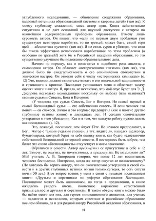 94
углубленного исследования, — обновление содержания образования,
кадровый потенциал образовательной системы и здоровье детей» (там же). К
моему глубокому сожалению, здесь автор прав. Книга действительно
ситуативна и не дает оснований для научной дискуссии с автором по
важнейшим содержательным проблемам образования. Отмечу лишь
суровость автора. Он пишет, что «если по первым двум проблемам уже
существуют некоторые наработки, то по третьей, может быть, самой горя
щей — абсолютная пустота» (там же). Я не столь суров и убежден, что если
бы школа эффективно использовала наработанное по этим проблемам (а
особенно по третьей!) хотя бы в Российской академии образования, то это
существенно улучшило бы положение образовательного дела.
Начнем по порядку, как и полагается в подобного рода анализе, с
самооценки автора. Он обладает «историческими глазами» (там же), что
должно было бы свидетельствовать о его олимпийском спокойствии и
эпическом настрое. Он относит себя к числу «исторических камикадзе» (с.
12) Это, видимо, должно свидетельствовать о его изначальной защищенности
и готовности к критике. Последнее успокаивает меня и облегчает задачу
оценки книги и автора. Я, правда, не исключаю, что мой опус будет для Э. Д.
Днепрова несколько неожиданным поскольку он выбрал (или назначил?)
своими судьями Совесть, Бога и Историю:
«У человека три судьи: Совесть, Бог и История. Но самый первый и
самый беспощадный судья — его собственная совесть. И если человек это
понял — он спокоен. Лично я это впервые предощутил (как и многие другие
глубинные истины жизни) в двенадцать лет. И сегодня окончательно
утвердился в этом убеждении. Как и в том, что каждую работу нужно делать
как последнюю» (с. 12).
Это, пожалуй, посильнее, чем Фауст Гёте. Но человек предполагает, а
Бог... Автор с такими судьями спокоен, а тут, видите ли, нашелся щелкопер,
бумагомарака, который берет на себя оценку книги, как будто недостаточно
собственной беспощадной авторской совести. Я постараюсь быть добрее, тем
более что слово «беспощадность» отсутствует в моем лексиконе.
Обратимся к совести. Автор предощутил ее присутствие в себе в 12
лет. Замечу, не ощутил, не почувствовал, а предощутил. Не поздновато ли?
Мой учитель А. В. Запорожец говорил, что после 12 лет воспитывать
человека бесполезно. Интересно, когда же автор ощутил ее по-настоящему?
(Не хотелось бы верить автору, что он окончательно утвердился в своей со-
вести и в других глубинных истинах жизни только сегодня, то есть спустя
почти 50 лет.) Этот вопрос возник у меня в связи с лукавым посвящением
книги: «Друзьям и соратникам по реформе образования Посвящаю».
Посвящение может быть анонимным, но тогда в предисловии, в книге
ожидаешь увидеть имена, поименное выражение естественной
признательности друзьям и соратникам. В таком объеме книги можно было
бы найти место для них, для героев инновационного движения, для ученых
— педагогов и психологов, которым советское и российское образование
кое-чем обязано, да и для родной автору Российской академии образования, в
 