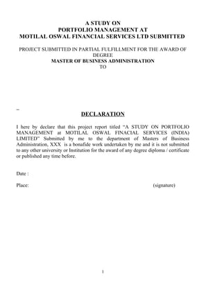 A STUDY ON
PORTFOLIO MANAGEMENT AT
MOTILAL OSWAL FINANCIAL SERVICES LTD SUBMITTED
PROJECT SUBMITTED IN PARTIAL FULFILLMENT FOR THE AWARD OF
DEGREE
MASTER OF BUSINESS ADMINISTRATION
TO
DECLARATION
I here by declare that this project report titled “A STUDY ON PORTFOLIO
MANAGEMENT at MOTILAL OSWAL FINACIAL SERVICES (INDIA)
LIMITED” Submitted by me to the department of Masters of Business
Administration, XXX is a bonafide work undertaken by me and it is not submitted
to any other university or Institution for the award of any degree diploma / certificate
or published any time before.
Date :
Place: (signature)
1
 