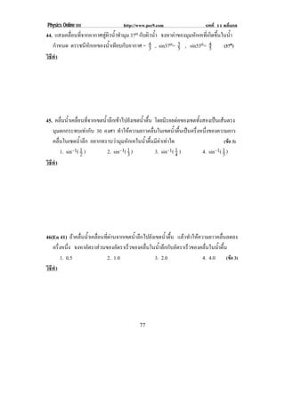 Physics Online III http://www.pec9.com บทที่ 11 คลื่นกล
! ((!
44. แสงเคลื่อนที่จากอากาศสูผิวน้ําทํามุม 37o กับผิวน้ํา จงหาคาของมุมหักเหที่เกิดขึ้นในน้ํา
กําหนด ดรรชนีหักเหของน้ําเทียบกับอากาศ = 3
4 , sin37o= 5
3 , sin53o= 5
4 (37o)
วิธีทํา
45. คลื่นน้ําเคลื่อนที่จากเขตน้ําลึกเขาไปยังเขตน้ําตื้น โดยมีรอยตอของเขตทั้งสองเปนเสนตรง
มุมตกกระทบเทากับ 30 องศา ทําใหความยาวคลื่นในเขตน้ําตื้นเปนครึ่งหนึ่งของความยาว
คลื่นในเซตน้ําลึก อยากทราบวามุมหักเหในน้ําตื้นมีคาเทาใด (ขอ 3)
1. sin–1( 2
1 ) 2. sin–1( 3
1 ) 3. sin–1( 4
1 ) 4. sin–1( 5
1 )
วิธีทํา
46(En 41) ถาคลื่นน้ําเคลื่อนที่ผานจากเขตน้ําลึกไปยังเขตน้ําตื้น แลวทําใหความยาวคลื่นลดลง
ครึ่งหนึ่ง จงหาอัตราสวนของอัตราเร็วของคลื่นในน้ําลึกกับอัตราเร็วของคลื่นในน้ําตื้น
1. 0.5 2. 1.0 3. 2.0 4. 4.0 (ขอ 3)
วิธีทํา
 