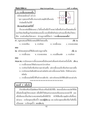 Physics Online III http://www.pec9.com บทที่ 11 คลื่นกล
! )#!
3.4 การเลี้ยวเบนของคลื่น
หลักของฮอยเกนส กลาววา
“ ทุก ๆ จุดบนหนาคลื่น สามารถประพฤติตัวเปนแหลง
กําเนิดคลื่นใหมได”
พิจารณาตัวอยางตอไปนี้
ถาเราเอาแผนที่มีชองแคบ ๆ ไปกั้นหนาคลื่นไว จะพบวาเมื่อคลื่นสวนหนึ่งลอดชองนั้น
ออกไปจะเกิดคลื่นลูกใหมหลังชองแคบนั้น และคลื่นที่เกิดใหมบางสวนจะเลี้ยวออมไปทาง
ซาย บางสวนออมไปทางขวา ปรากฎการณนี้เรียกวา “ การเลี้ยวเบนของคลื่น”
57. กฎของสเนลลใชอธิบายสมบัติขอใดของคลื่น (ขอ ข)
ก. การสะทอน ข. การหักเห ค. การเลี้ยวเบน ง. การแทรกสอด
ตอบ!
58. หลักของฮอยเกนสใชอธิบายปรากฎการณใด (ขอ ก)
ก. การเลี้ยวเบน ข. การแทรกสอด ค. การเปลี่ยนเฟส ง. การหักเห
ตอบ!
59(มช 38) การหักเหและการเลี้ยวเบนของคลื่นมีหลายอยางที่แตกตางกันอยางหนึ่งนั้นคือ (ขอ ง)
ก. การเลี้ยวเบนจะใหพลังงานมากกวาการหักเห
ข. การหักเหไมเกี่ยวของกับความยาวชวงคลื่น แตการเลี้ยวเบนเกี่ยวของกับความยาวคลื่น
ค. การหักเหจะเกิดตองมีตัวกลางตางชนิดกัน แตการเลี้ยวเบนจะไมเกิด ถามีตัวกลางตาง
ชนิดกัน
ง . การเลี้ยวเบนเกิดขึ้นไดในตัวกลางเดียวกัน แตการหักเหจะเกิดไดตองมีตัวกลางตางกัน
!
!!"!"!"!"!"!"!"!"!"!"!"!"!""
!
ตอนที่ 5 คลื่นนิ่ง
ถานําเชือกเสนหนึ่งมัดติดเสาใหแนน เสร็จแลวดึงใหตึง ตอจากนั้นทําการสะบัดใหเกิด
คลื่นตอเนื่องพุงไปกระทบเสา คลื่นที่เขาไปยอมสามารถจะสะทอนออกมาจากเสาได และ
คลื่นที่ออกมานี้จะเกิดการแทรกสอดกับคลื่นที่เขาไป ทําใหเชือกที่บางจุดมีการสั่นขึ้นลง
อยางแรง เราเรียกจุดบนเชือกนี้วา แนวปฎิบัพ (A) และ จะมีบางจุดบนเชือกที่จะไมสั่นขึ้น
หรือลงเลย เราเรียกจุดนี้วา แนวบัพ (N)
 