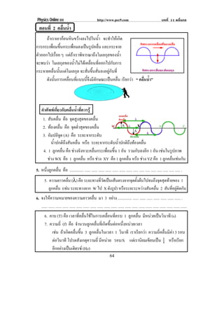 Physics Online III http://www.pec9.com บทที่ 11 คลื่นกล
! "%!
ตอนที่ 2 คลื่นน้ํา
!
ถาเราเอากอนหินขวางลงไปในน้ํา จะทําใหเกิด!
การกระเพื่อมขึ้นกระเพื่อมลงเปนรูปคลื่น และกระจาย!
ตัวออกไปเรื่อย ๆ แตถาเราพิจารณาถึงโมเลกุลของน้ํา!
จะพบวา โมเลกุลของน้ําไมไดเคลื่อนที่ออกไปกับการ!
กระจายคลื่นนั้นแตโมเลกุล จะสั่นขึ้นสั่นลงอยูกับที่!
ดังนั้นการเคลื่อนที่แบบนี้จึงมีลักษณะเปนคลื่น เรียกวา “ คลื่นน้ํา”
คําศัพทเกี่ยวกับคลื่นน้ําที่ควรรู
น้ําปกติถึงสันคลื่น หรือ ระยะจากระดับน้ําปกติถึงทองคลื่น
4. 1 ลูกคลื่น คือ ชวงจังหวะคลื่นกระเพื่อมขึ้น 1 อัน รวมกับลงอีก 1 อัน เชนในรูปภาพ
ชวง WX คือ 1 ลูกคลื่น หรือ ชวง XY คือ 1 ลูกคลื่น หรือ ชวง YZ คือ 1 ลูกคลื่นเชนกัน
5. หนึ่งลูกคลื่น คือ .............. ...... ...... ...... ...... ...... ...... ...... ..... ..... ..... ..... ..... ..... ..... ..... .
5. ความยาวคลื่น (λ) คือ ระยะทางที่วัดเปนเสนตรงจากจุดตั้งตนไปจนถึงจุดสุดทายของ 1
ลูกคลื่น (เชน ระยะทางจาก W ไป X ดังรูป) หรือระยะระหวางสันคลื่น 2 สันที่อยูติดกัน
6. จงใหความหมายของความยาวคลื่น มา 3 อยาง .............. ...... ...... ...... ...... ...... ...... ...... .
...... ...... ...... ...... ...... ...... ...... ...... ...... ...... ...... ...... ...... ...... ...... ...... ...... ...... ...... ...... ......
6. คาบ (T) คือ เวลาที่คลื่นใชในการเคลื่อนที่ครบ 1 ลูกคลื่น มีหนวยเปนวินาที (s)
7. ความถี่ (f) คือ จํานวนลูกคลื่นที่เกิดขึ้นตอหนึ่งหนวยเวลา
เชน ถาเกิดคลื่นขึ้น 3 ลูกคลื่นในเวลา 1 วินาที เราเรียกวา ความถี่คลื่นมีคา 3 รอบ
ตอวินาที โปรดสังเกตุความถี่ มีหนวย รอบ/S แตเรานิยมเขียนเปน s1 หรือเรียก
อีกอยางเปนเฮิตรซ (Hz)
1. สันคลื่น คือ จุดสูงสุดของคลื่น!
2. ทองคลื่น คือ จุดต่ําสุดของคลื่น!
3. อัมปลิจูด (A) คือ ระยะจากระดับ
&!
&!
"!
!
 