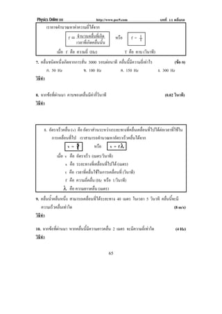 Physics Online III http://www.pec9.com บทที่ 11 คลื่นกล
! "'!
เราอาจคํานวณหาคาความถี่ไดจาก
ดคลื่นนั้นเวลาที่เกิ
ที่เกิดจํานวนคลื่นf = หรือ f = T
1
เมื่อ f คือ ความถี่ (Hz) T คือ คาบ (วินาที)
7. คลื่นชนิดหนึ่งเกิดจากการสั่น 3000 รอบตอนาที คลื่นนี้มีความถี่เทาไร (ขอ ก)
ก. 50 Hz ข. 100 Hz ค. 150 Hz ง. 300 Hz
วิธีทํา
8. จากขอที่ผานมา คาบของคลื่นมีคากี่วินาที (0.02 วินาที)
วิธีทํา
8. อัตราเร็วคลื่น (v) คือ อัตราสวนระหวางระยะทางที่คลื่นเคลื่อนที่ไปไดตอเวลาที่ใชใน
การเคลื่อนที่ไป เราสามารถคํานวณหาอัตราเร็วคลื่นไดจาก
v = t
s หรือ v = f λλλλ
เมื่อ v คือ อัตราเร็ว (เมตร/วินาที)
s คือ ระยะทางที่เคลื่อนที่ไปได (เมตร)
t คือ เวลาที่คลื่นใชในการเคลื่อนที่ (วินาที)
f คือ ความถี่คลื่น (Hz หรือ 1/วินาที)
λ คือ ความยาวคลื่น (เมตร)
9. คลื่นน้ําคลื่นหนึ่ง สามารถเคลื่อนที่ไดระยะทาง 40 เมตร ในเวลา 5 วินาที คลื่นนี้จะมี
ความเร็วคลื่นเทาใด (8 m/s)
วิธีทํา
10. จากขอที่ผานมา หากคลื่นนี้มีความยาวคลื่น 2 เมตร จะมีความถี่เทาใด (4 Hz)
วิธีทํา
 