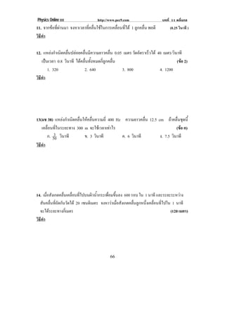 Physics Online III http://www.pec9.com บทที่ 11 คลื่นกล
! ""!
11. จากขอที่ผานมา จงหาเวลาที่คลื่นใชในการเคลื่อนที่ได 1 ลูกคลื่น พอดี (0.25 วินาที )
วิธีทํา
12. แหลงกําเนิดคลื่นปลอยคลื่นมีความยาวคลื่น 0.05 เมตร วัดอัตราเร็วได 40 เมตร/วินาที
เปนเวลา 0.8 วินาที ไดคลื่นทั้งหมดกี่ลูกคลื่น (ขอ 2)
1. 320 2. 640 3. 800 4. 1200
วิธีทํา
13(มช 38) แหลงกําเนิดคลื่นใหคลื่นความถี่ 400 Hz ความยาวคลื่น 12.5 cm ถาคลื่นชุดนี้
เคลื่อนที่ในระยะทาง 300 m จะใชเวลาเทาไร (ขอ ค)
ก. 50
3 วินาที ข. 3 วินาที ค. 6 วินาที ง. 7.5 วินาที
วิธีทํา
14. เมื่อสังเกตคลื่นเคลื่อนที่ไปบนผิวน้ํากระเพื่อมขึ้นลง 600 รอบ ใน 1 นาที และระยะระหวาง
สันคลื่นที่ถัดกันวัดได 20 เซนติเมตร จงหาวาเมื่อสังเกตคลื่นลูกหนึ่งเคลื่อนที่ไปใน 1 นาที
จะไดระยะทางกี่เมตร (120 เมตร)
วิธีทํา
 