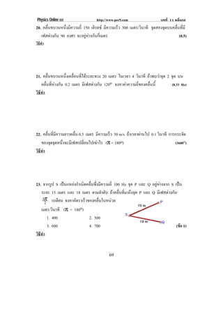 Physics Online III http://www.pec9.com บทที่ 11 คลื่นกล
! "*!
20. คลื่นขบวนหนึ่งมีความถี่ 150 เฮิรตซ มีความเร็ว 300 เมตร/วินาที จุดสองจุดบนคลื่นที่มี
เฟสตางกัน 90 องศา จะอยูหางกันกี่เมตร (0.5)
วิธีทํา
21. คลื่นขบวนหนึ่งเคลื่อนที่ไดระยะทาง 20 เมตร ในเวลา 4 วินาที ถาพบวาจุด 2 จุด บน
คลื่นที่หางกัน 0.2 เมตร มีเฟสตางกัน 120o จงหาคาความถี่ของคลื่นนี้ (8.33 Hz)
วิธีทํา
22. คลื่นที่มีความยาวคลื่น 0.5 เมตร มีความเร็ว 50 m/s ถาเวลาผานไป 0.1 วินาที การกระจัด
ของจุดจุดหนึ่งจะมีเฟสเปลี่ยนไปเทาไร (π = 180o) (3600o)
วิธีทํา
23. จากรูป S เปนแหลงกําเนิดคลื่นซึ่งมีความถี่ 100 Hz จุด P และ Q อยูหางจาก S เปน
ระยะ 15 เมตร และ 18 เมตร ตามลําดับ ถาคลื่นที่มาถึงจุด P และ Q มีเฟสตางกัน
2
3π เรเดียน จงหาอัตราเร็วของคลื่นในหนวย
เมตร/วินาที (π = 180o)
1. 400 2. 500
3. 600 4. 700 (ขอ 1)
วิธีทํา
! !
 
