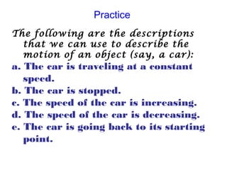 Practice
The following are the descriptions
that we can use to describe the
motion of an object (say, a car):
a. The car is traveling at a constant
speed.
b. The car is stopped.
c. The speed of the car is increasing.
d. The speed of the car is decreasing.
e. The car is going back to its starting
point.
 