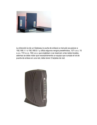 La dirección ip de un Gateway (o purta de enlace) a menudo se parece a
192.168.1.1 o 192.168.0.1 y utiliza algunos rangos predefinidos, 127 x.x.x, 10
x.x.x, 172 x.x.x, 192 x.x.x, que engloban o se reservan a las redes locales,
ademas se debe notar que necesariamente un equipo que cumpla el rol de
puerta de enlace en una red, debe tener 2 tarjetas de red.
 
