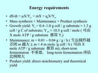 Energy requirements
• dS/dt = μX/Yx/s + mX + qpX/Yp/s
• Mass synthesis + Maintenance + Product synthesis
• Growth yield: YS = 0.4~1.0 g cell / g substrate ≈ 1.3 g
cell / g C of substrate; YATP ≈ 10.5 g cell / mole ( 可由
X mole ATP / g substrate 推算 YS)
• Maintenance: m = 0.01 ~ 0.04 g / g / h ( 生長條件越
差則 m 越大 ); m ≈ 4 m mole /g cell / h ( 可由 X
mole ATP / g substrate 推算 m); short-term
fermentation 不重要， long-term fermentation 所佔
比例增大
• Product yield: direct stoichiometry and theoretical
yield
 