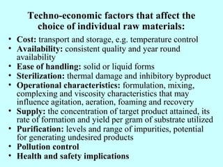 Techno-economic factors that affect the
choice of individual raw materials:
• Cost: transport and storage, e.g. temperature control
• Availability: consistent quality and year round
availability
• Ease of handling: solid or liquid forms
• Sterilization: thermal damage and inhibitory byproduct
• Operational characteristics: formulation, mixing,
complexing and viscosity characteristics that may
influence agitation, aeration, foaming and recovery
• Supply: the concentration of target product attained, its
rate of formation and yield per gram of substrate utilized
• Purification: levels and range of impurities, potential
for generating undesired products
• Pollution control
• Health and safety implications
 