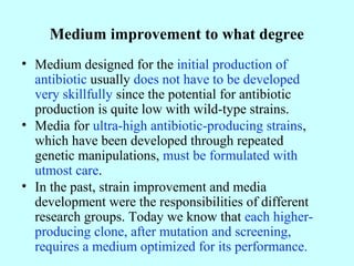 Medium improvement to what degree
• Medium designed for the initial production of
antibiotic usually does not have to be developed
very skillfully since the potential for antibiotic
production is quite low with wild-type strains.
• Media for ultra-high antibiotic-producing strains,
which have been developed through repeated
genetic manipulations, must be formulated with
utmost care.
• In the past, strain improvement and media
development were the responsibilities of different
research groups. Today we know that each higher-
producing clone, after mutation and screening,
requires a medium optimized for its performance.
 