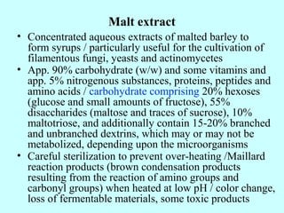 Malt extract
• Concentrated aqueous extracts of malted barley to
form syrups / particularly useful for the cultivation of
filamentous fungi, yeasts and actinomycetes
• App. 90% carbohydrate (w/w) and some vitamins and
app. 5% nitrogenous substances, proteins, peptides and
amino acids / carbohydrate comprising 20% hexoses
(glucose and small amounts of fructose), 55%
disaccharides (maltose and traces of sucrose), 10%
maltotriose, and additionally contain 15-20% branched
and unbranched dextrins, which may or may not be
metabolized, depending upon the microorganisms
• Careful sterilization to prevent over-heating /Maillard
reaction products (brown condensation products
resulting from the reaction of amino groups and
carbonyl groups) when heated at low pH / color change,
loss of fermentable materials, some toxic products
 