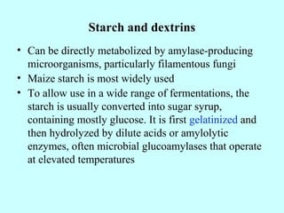 Starch and dextrins
• Can be directly metabolized by amylase-producing
microorganisms, particularly filamentous fungi
• Maize starch is most widely used
• To allow use in a wide range of fermentations, the
starch is usually converted into sugar syrup,
containing mostly glucose. It is first gelatinized and
then hydrolyzed by dilute acids or amylolytic
enzymes, often microbial glucoamylases that operate
at elevated temperatures
 
