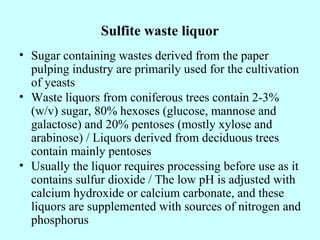 Sulfite waste liquor
• Sugar containing wastes derived from the paper
pulping industry are primarily used for the cultivation
of yeasts
• Waste liquors from coniferous trees contain 2-3%
(w/v) sugar, 80% hexoses (glucose, mannose and
galactose) and 20% pentoses (mostly xylose and
arabinose) / Liquors derived from deciduous trees
contain mainly pentoses
• Usually the liquor requires processing before use as it
contains sulfur dioxide / The low pH is adjusted with
calcium hydroxide or calcium carbonate, and these
liquors are supplemented with sources of nitrogen and
phosphorus
 