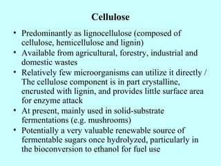 Cellulose
• Predominantly as lignocellulose (composed of
cellulose, hemicellulose and lignin)
• Available from agricultural, forestry, industrial and
domestic wastes
• Relatively few microorganisms can utilize it directly /
The cellulose component is in part crystalline,
encrusted with lignin, and provides little surface area
for enzyme attack
• At present, mainly used in solid-substrate
fermentations (e.g. mushrooms)
• Potentially a very valuable renewable source of
fermentable sugars once hydrolyzed, particularly in
the bioconversion to ethanol for fuel use
 