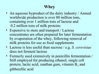 Whey
• An aqueous byproduct of the dairy industry / Annual
worldwide production is over 80 million tons,
containing over 1 million tons of lactose and
0.2 million tons of milk proteins
• Expensive to store and transport / Lactose
concentrates are often prepared for later fermentation
by evaporation of the whey, following removal of
milk proteins for use as food supplements
• Lactose is less useful than sucrose / e.g. S. cerevisiae
does not ferment lactose
• Formerly used extensively in penicillin fermentation /
Still employed for producing ethanol, single cell
protein, lactic acid, xanthan gum, vitamin B12 and
gibberellic acid
 