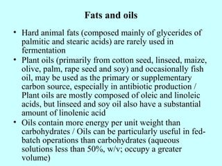 Fats and oils
• Hard animal fats (composed mainly of glycerides of
palmitic and stearic acids) are rarely used in
fermentation
• Plant oils (primarily from cotton seed, linseed, maize,
olive, palm, rape seed and soy) and occasionally fish
oil, may be used as the primary or supplementary
carbon source, especially in antibiotic production /
Plant oils are mostly composed of oleic and linoleic
acids, but linseed and soy oil also have a substantial
amount of linolenic acid
• Oils contain more energy per unit weight than
carbohydrates / Oils can be particularly useful in fed-
batch operations than carbohydrates (aqueous
solutions less than 50%, w/v; occupy a greater
volume)
 